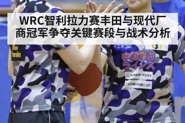 WRC智利拉力赛丰田与现代厂商冠军争夺关键赛段与战术分析